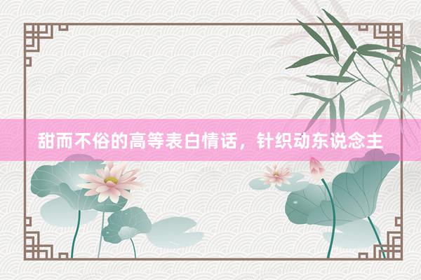 甜而不俗的高等表白情话，针织动东说念主