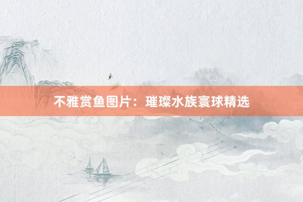 不雅赏鱼图片：璀璨水族寰球精选